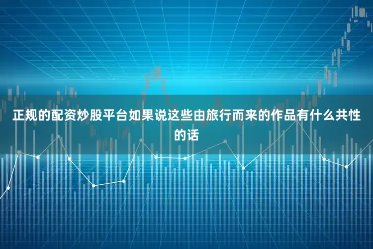 正规的配资炒股平台如果说这些由旅行而来的作品有什么共性的话