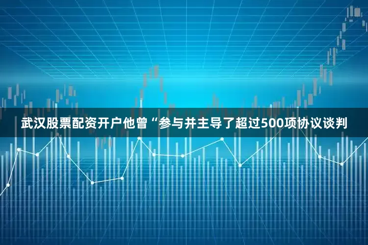 武汉股票配资开户他曾“参与并主导了超过500项协议谈判