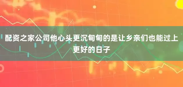 配资之家公司他心头更沉甸甸的是让乡亲们也能过上更好的日子